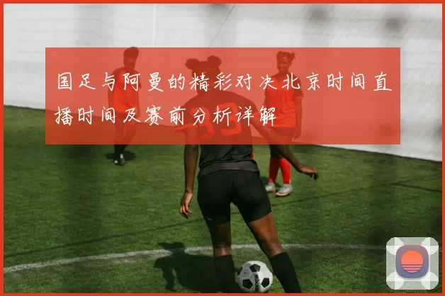 国足与阿曼的精彩对决北京时间直播时间及赛前分析详解
