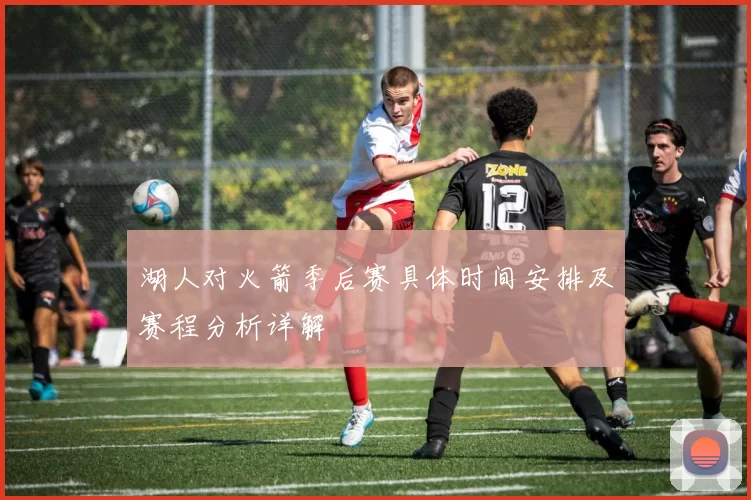 湖人对火箭季后赛具体时间安排及赛程分析详解