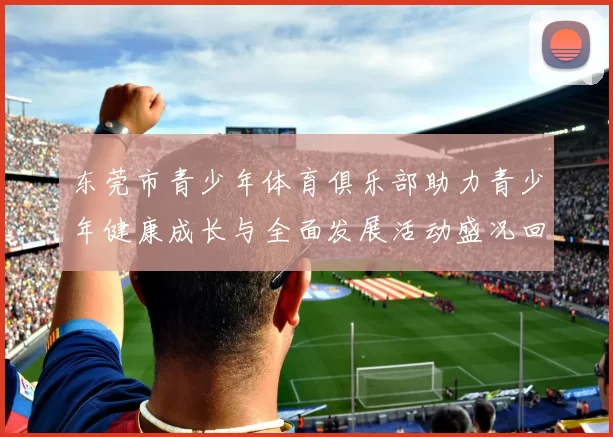 东莞市青少年体育俱乐部助力青少年健康成长与全面发展活动盛况回顾