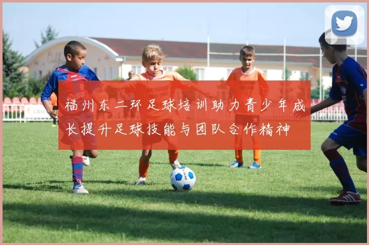 福州东二环足球培训助力青少年成长提升足球技能与团队合作精神