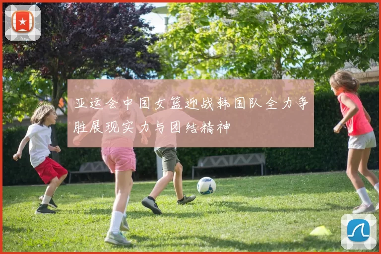 亚运会中国女篮迎战韩国队全力争胜展现实力与团结精神