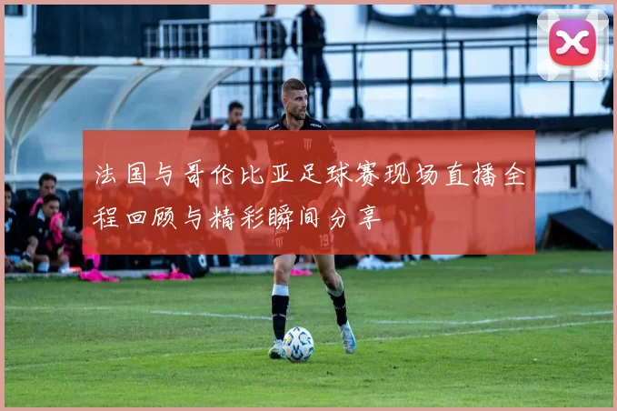 法国与哥伦比亚足球赛现场直播全程回顾与精彩瞬间分享