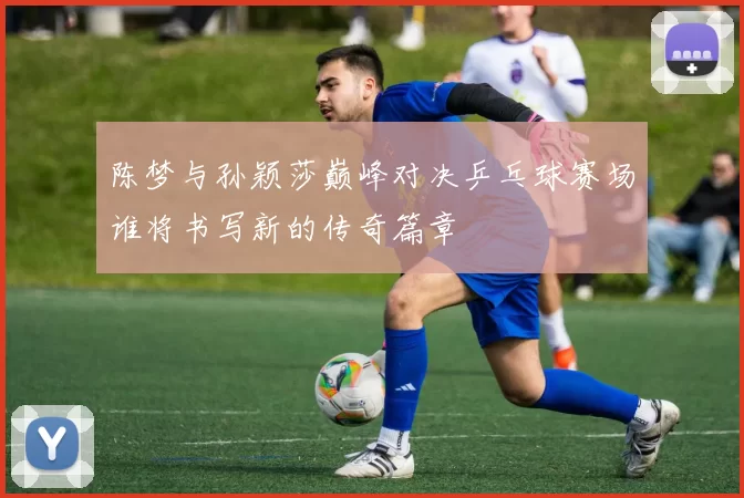 陈梦与孙颖莎巅峰对决乒乓球赛场谁将书写新的传奇篇章