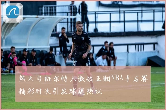 热火与凯尔特人激战正酣NBA季后赛精彩对决引发球迷热议