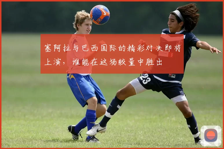 塞阿拉与巴西国际的精彩对决即将上演，谁能在这场较量中胜出