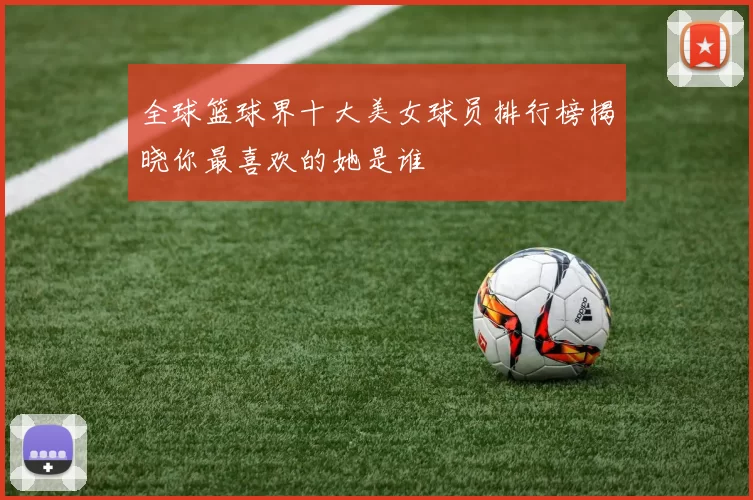 全球篮球界十大美女球员排行榜揭晓你最喜欢的她是谁